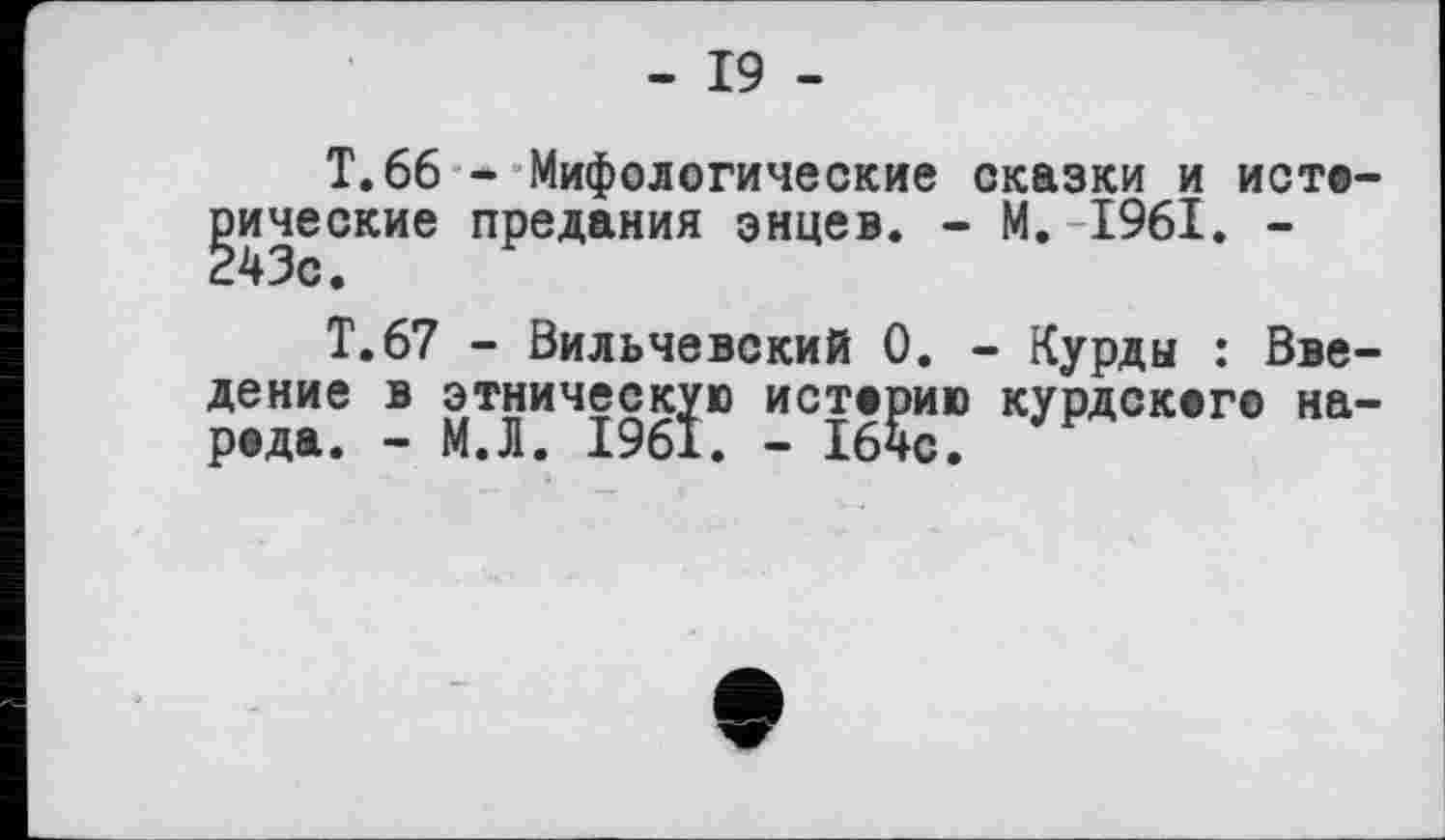 ﻿- 19 -
Т.66 - Мифологические сказки и истерические предания энцев. - М. 1961. -
Т.67 - Вильчевский 0. - Курды : Введение в этническую истерию курдскег© на-реда. - М.Л. 1961. - 164с.